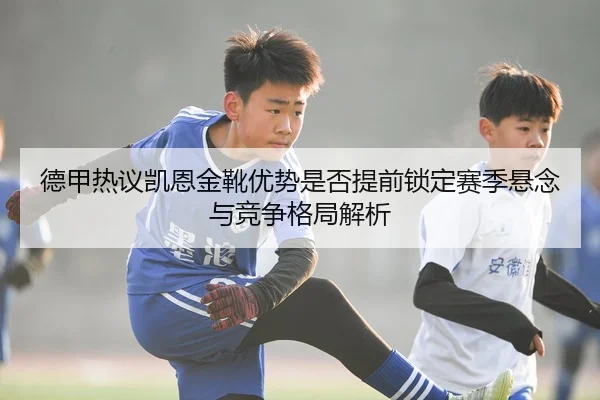 德甲热议凯恩金靴优势是否提前锁定赛季悬念与竞争格局解析