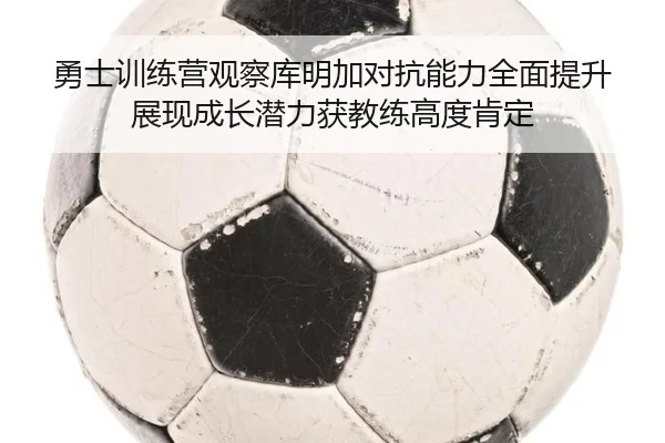 勇士训练营观察库明加对抗能力全面提升展现成长潜力获教练高度肯定