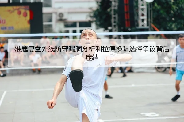 雄鹿复盘外线防守漏洞分析利拉德换防选择争议背后症结